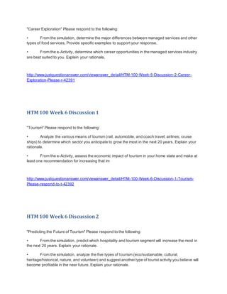 "Career Exploration" Please respond to the following:
• From the simulation, determine the major differences between managed services and other
types of food services. Provide specific examples to support your response.
• From the e-Activity, determine which career opportunities in the managed services industry
are best suited to you. Explain your rationale.
http://www.justquestionanswer.com/viewanswer_detail/HTM-100-Week-5-Discussion-2-Career-
Exploration-Please-r-42391
HTM 100 Week 6 Discussion1
"Tourism" Please respond to the following:
• Analyze the various means of tourism (rail, automobile, and coach travel; airlines; cruise
ships) to determine which sector you anticipate to grow the most in the next 20 years. Explain your
rationale.
• From the e-Activity, assess the economic impact of tourism in your home state and make at
least one recommendation for increasing that im
http://www.justquestionanswer.com/viewanswer_detail/HTM-100-Week-6-Discussion-1-Tourism-
Please-respond-to-t-42392
HTM 100 Week 6 Discussion2
"Predicting the Future of Tourism" Please respond to the following:
• From the simulation, predict which hospitality and tourism segment will increase the most in
the next 20 years. Explain your rationale.
• From the simulation, analyze the five types of tourism (eco/sustainable, cultural,
heritage/historical, nature, and volunteer) and suggest another type of tourist activity you believe will
become profitable in the near future. Explain your rationale.
 