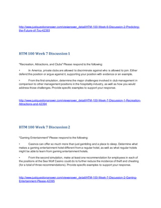 http://www.justquestionanswer.com/viewanswer_detail/HTM-100-Week-6-Discussion-2-Predicting-
the-Future-of-Tou-42393
HTM 100 Week 7 Discussion1
"Recreation, Attractions, and Clubs" Please respond to the following:
• In America, private clubs are allowed to discriminate against who is allowed to join. Either
defend this position or argue against it, supporting your position with evidence or an example.
• From the first simulation, determine the major challenges involved in club management in
comparison to other management positions in the hospitality industry, as well as how you would
address those challenges. Provide specific examples to support your response.
http://www.justquestionanswer.com/viewanswer_detail/HTM-100-Week-7-Discussion-1-Recreation-
Attractions-and-42394
HTM 100 Week 7 Discussion2
"Gaming Entertainment" Please respond to the following:
• Casinos can offer so much more than just gambling and a place to sleep. Determine what
makes a gaming entertainment hotel different from a regular hotel, as well as what regular hotels
might be able to learn from gaming entertainment hotels.
• From the second simulation, make at least one recommendation for employees in each of
the positions at the Sea Wolf Casino could do to further reduce the incidence of theft and cheating
(for a total of three recommendations). Provide specific examples to support your response.
http://www.justquestionanswer.com/viewanswer_detail/HTM-100-Week-7-Discussion-2-Gaming-
Entertainment-Please-42395
 