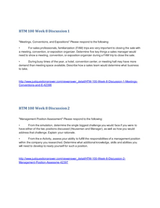 HTM 100 Week 8 Discussion1
"Meetings, Conventions, and Expositions" Please respond to the following:
• For sales professionals, familiarization (FAM) trips are very important to closing the sale with
a meeting, convention, or exposition organizer. Determine five key things a sales manager would
need to show a meeting, convention, or exposition organizer during a FAM trip to close the sale.
• During busy times of the year, a hotel, convention center, or meeting hall may have more
demand than meeting space available. Describe how a sales team would determine what business
to take.
http://www.justquestionanswer.com/viewanswer_detail/HTM-100-Week-8-Discussion-1-Meetings-
Conventions-and-E-42396
HTM 100 Week 8 Discussion2
"Management Position Assessment" Please respond to the following:
• From the simulation, determine the single biggest challenge you would face if you were to
have either of the two positions discussed (Houseman and Manager), as well as how you would
address that challenge. Explain your rationale.
• From the e-Activity, assess your ability to fulfill the responsibilities of a management position
within the company you researched. Determine what additional knowledge, skills and abilities you
will need to develop to ready yourself for such a position.
http://www.justquestionanswer.com/viewanswer_detail/HTM-100-Week-8-Discussion-2-
Management-Position-Assessme-42397
 
