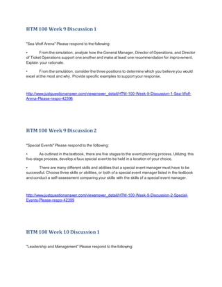 HTM 100 Week 9 Discussion1
"Sea Wolf Arena" Please respond to the following:
• From the simulation, analyze how the General Manager, Director of Operations, and Director
of Ticket Operations support one another and make at least one recommendation for improvement.
Explain your rationale.
• From the simulation, consider the three positions to determine which you believe you would
excel at the most and why. Provide specific examples to support your response.
http://www.justquestionanswer.com/viewanswer_detail/HTM-100-Week-9-Discussion-1-Sea-Wolf-
Arena-Please-respo-42398
HTM 100 Week 9 Discussion2
"Special Events" Please respond to the following:
• As outlined in the textbook, there are five stages to the event planning process. Utilizing this
five-stage process, develop a faux special event to be held in a location of your choice.
• There are many different skills and abilities that a special event manager must have to be
successful. Choose three skills or abilities, or both of a special event manager listed in the textbook
and conduct a self-assessment comparing your skills with the skills of a special event manager.
http://www.justquestionanswer.com/viewanswer_detail/HTM-100-Week-9-Discussion-2-Special-
Events-Please-respo-42399
HTM 100 Week 10 Discussion1
"Leadership and Management" Please respond to the following:
 