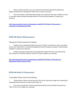• Share a situation based on your own experience that clearly illustrates the differences
between leadership and management. Please be as creative as you like.
• From the e-Activity, briefly describe the leader you researched, what type of leader he or she
is, and what makes the leader especially effective. Provide specific examples to support your
response.
http://www.justquestionanswer.com/viewanswer_detail/HTM-100-Week-10-Discussion-1-
Leadership-and-Management-42400
HTM 100 Week 10 Discussion2
"Management" Please respond to the following:
• Analyze the key management skills discussed in Chapter 14 to determine which you believe
are the most important for a successful hospitality and tourism manager to possess. Provide specific
examples to support your response.
• Analyze the trends in leadership and management to determine which ones will have the
most influence on the MTM industry in the next 5-10 years. Explain your rationale.
http://www.justquestionanswer.com/viewanswer_detail/HTM-100-Week-10-Discussion-2-
Management-Please-respond-42401
HTM 100 Week 11 Discussion1
"Looking Back" Please respond to the following:
• Thinking back on what you have learned in this course, discuss the single most interesting or
surprising thing you learned, as well as what made it so.
• If you were to speak with a friend considering taking this course, describe how would you
“sell” it to him or her. Explain your rationale.
 