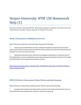 Strayer-University HTM 150 Homework
Help (1)
Get help for Strayer-University HTM 150. We provide assignment, homework, discussions and case
studies help for all subject Strayer-University for Session 2015-2016
Week 1 Discussion1 Definition of Service
Week1 Discussion1 Definitionof Service Pleaserespondtothe following:
• State your personal definitionof service,andgive anexampleof atime whenyoureceived
qualityservice andanexample of whenyoudidnotreceive qualityservice.Determine whattheycould
have done to correct the qualityof service.
• Hospitalityprofessionalsoftenstate thatexceedingguestexpectationsisasignificantpartof
theirorganization’smission.Identifythree waystodetermine guestexpectationsandhow the manager
wouldknowwhenthose expectationshave beenexceeded.
http://www.justquestionanswer.com/viewanswer_detail/Week-1-Discussion-1-Definition-of-Service-
Please-respond-to-21257
HTM 150 Week 1 Discussion2Hotel Niches and the Economy
Week1 Discussion2 Hotel Nichesandthe Economy"Please respondtothe following:
• Usingthe hotel industryasthe largermarket,specifyaniche marketandmatch that niche toa
hotel brandthat accommodatesthose customers.Explainyourreasoning.
 