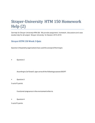 Strayer-University HTM 150 Homework
Help (2)
Get help for Strayer-University HTM 150. We provide assignment, homework, discussions and case
studies help for all subject Strayer-University for Session 2015-2016
Strayer HTM 150 Week 3 Quiz
Question1Hospitalityorganizationshave usedthe conceptof themingto
• Question2
Accordingto Carl Sewell,signsserveall the followingpurposesEXCEPT
• Question3
5 outof 5 points
Functional congruence inthe environmentrefers to
• Question4
5 outof 5 points
 