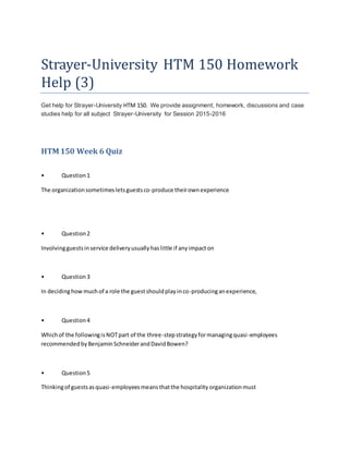Strayer-University HTM 150 Homework
Help (3)
Get help for Strayer-University HTM 150. We provide assignment, homework, discussions and case
studies help for all subject Strayer-University for Session 2015-2016
HTM 150 Week 6 Quiz
• Question1
The organizationsometimesletsguestsco-produce theirownexperience
• Question2
Involvingguestsinservice deliveryusuallyhaslittle if anyimpacton
• Question3
In decidinghowmuchof a role the guestshouldplayinco-producinganexperience,
• Question4
Whichof the followingisNOTpart of the three-stepstrategyformanagingquasi-employees
recommendedbyBenjaminSchneiderandDavidBowen?
• Question5
Thinkingof guestsasquasi-employeesmeansthatthe hospitality organizationmust
 
