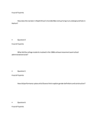 4 outof 4 points
How doesthe narrator inRalphEllison'sInvisibleManendup livinginanundergroundhole in
Harlem?
• Question4
4 outof 4 points
What didthe college studentsinvolvedinthe 1960s antiwarmovementwantschool
administrationstodo?
• Question5
4 outof 4 points
How didperformance-piece artistEleanorAntinexplore genderdefinitionsandconstruction?
• Question6
4 outof 4 points
 