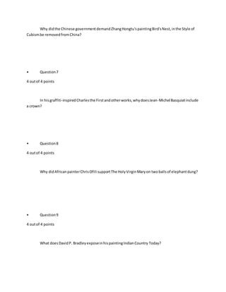 Why didthe Chinese governmentdemandZhangHongtu'spaintingBird'sNest,inthe Style of
Cubismbe removedfromChina?
• Question7
4 outof 4 points
In hisgraffiti-inspiredCharlesthe Firstandotherworks,whydoesJean-Michel Basquiatinclude
a crown?
• Question8
4 outof 4 points
Why didAfricanpainterChrisOfili supportThe HolyVirginMaryon twoballsof elephantdung?
• Question9
4 outof 4 points
What doesDavidP. BradleyexposeinhispaintingIndianCountry Today?
 