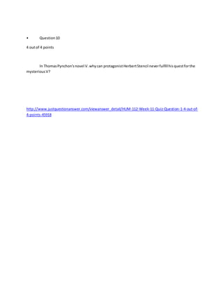 • Question10
4 outof 4 points
In ThomasPynchon'snovel V.whycan protagonistHerbertStencil neverfulfillhisquestforthe
mysteriousV?
http://www.justquestionanswer.com/viewanswer_detail/HUM-112-Week-11-Quiz-Question-1-4-out-of-
4-points-45918
 