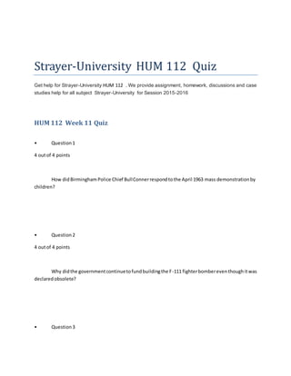 Strayer-University HUM 112 Quiz
Get help for Strayer-University HUM 112 . We provide assignment, homework, discussions and case
studies help for all subject Strayer-University for Session 2015-2016
HUM 112 Week 11 Quiz
• Question1
4 outof 4 points
How didBirminghamPolice Chief BullConnerrespondtothe April 1963 mass demonstrationby
children?
• Question2
4 outof 4 points
Why didthe governmentcontinuetofundbuildingthe F-111 fighterbombereventhoughitwas
declaredobsolete?
• Question3
 