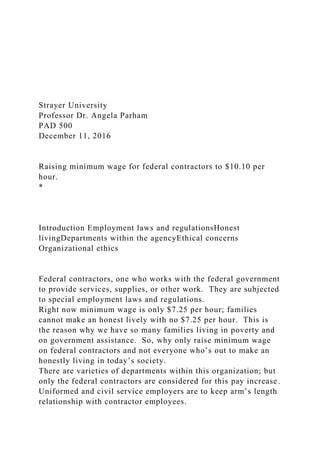 Strayer University
Professor Dr. Angela Parham
PAD 500
December 11, 2016
Raising minimum wage for federal contractors to $10.10 per
hour.
*
Introduction Employment laws and regulationsHonest
livingDepartments within the agencyEthical concerns
Organizational ethics
Federal contractors, one who works with the federal government
to provide services, supplies, or other work. They are subjected
to special employment laws and regulations.
Right now minimum wage is only $7.25 per hour; families
cannot make an honest lively with no $7.25 per hour. This is
the reason why we have so many families living in poverty and
on government assistance. So, why only raise minimum wage
on federal contractors and not everyone who’s out to make an
honestly living in today’s society.
There are varieties of departments within this organization; but
only the federal contractors are considered for this pay increase.
Uniformed and civil service employers are to keep arm’s length
relationship with contractor employees.
 