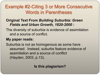 Example #2-Citing 3 or More Consecutive
        Words in Parentheses
Original Text From Building Suburbia: Green
  Fields and Urban Growth, 1820-2000 :
The diversity of suburbia is evidence of assimilation
  and a source of conflict.
My paper reads:
Suburbia is not as homogenous as some have
  assumed. Instead, suburbs feature evidence of
  assimilation and a source of conflict (Hayden, 2003,
  p.13).

                 Is this plagiarism?
 
