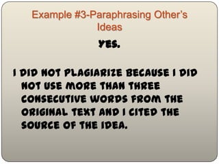 Example #3-Paraphrasing Other‟s
                Ideas
                  Yes.

I did not plagiarize because I did not
  use more than three consecutive
  words from the original text AND I
  cited the source of the idea.
 