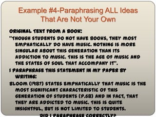 Example #4-Paraphrasing ALL Ideas
         That Are Not Your Own
Original Text From a Book:
"Though students do not have books, they most
   emphatically do have music. Nothing is more singular
   about this generation than its addiction to music. This is
   the age of music and the states of soul that accompany
   it".
I paraphrase this statement in my paper by writing:
Bloom (1987) states emphatically that music is the most
   significant characteristic of this generation of students
   (p.68) and in fact, that they are addicted to music. This is
   quite insightful, but is not limited to students.

                Did I paraphrase correctly?
 