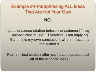 Example #4-Paraphrasing ALL Ideas
        That Are Not Your Own
                        NO.

I put the source citation before the statement “they
    are addicted music”. Therefore, I am implying
   that this is my own conclusion, when in fact, it is
                      the author‟s.

Put in in-text citation after you have encapsulated
                all of the authors‟ ideas.
 