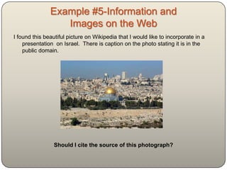 Example #5-Information and
              Images on the Web
I found this beautiful picture on Wikipedia that I would like
    to incorporate in a presentation on Israel. There is
    caption on the photo stating it is in the public domain.




      Should I cite the source of this photograph?
 