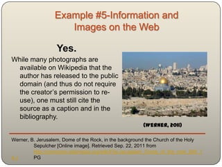 Example #5-Information and
                     Images on the Web

                  Yes.
While many photographs are
  available on Wikipedia that the
  author has released to the public
  domain (and thus do not require
  the creator‟s permission to re-
  use), one must still cite the
  source as a caption and in the
  bibliography.
                                                       (Werner, 2011)

Werner, B. Jerusalem, Dome of the Rock, in the background the Church of the Holy
         Sepulcher [Online image]. Retrieved Sep. 22, 2011 from
         http://commons.wikimedia.org/wiki/File:Jerusalem_Dome_of_the_rock_BW_1
4.J      PG
 