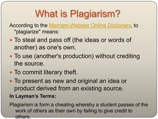 What is Plagiarism?
According to the Davidson Community College Catalog,
 plagiarism is:
    “Plagiarizing includes any attempt to pass another‟s work
    off as one‟s own, in part or in whole, without properly
    acknowledging the source. This includes directly quoting,
    summarizing, or using ideas, images, or data from
    another‟s work without properly citing the source as well as
    submitting purchased or borrowed papers as one‟s own”
    (Academics, p.2).

In Layman’s Terms:
Plagiarism is form a cheating whereby a student passes of the
   work of others as their own by failing to give credit to
   others.
Davidson Community College Catalog: Academics. (2012). Retrieved Dec. 5,
  2012 from: http://www.davidsonccc.edu/catalog.htm
 