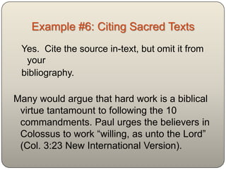 Example #6: Citing Sacred Texts
 Yes. Cite the source in-text, but omit it from
  your
 bibliography.

Many would argue that hard work is a biblical
 virtue tantamount to following the 10
 commandments. Paul urges the believers in
 Colossus to work “willing, as unto the Lord”
 (Col. 3:23 New International Version).
 