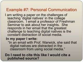 Example #7: Personal Communication
I am writing a paper on the challenges of
  teaching „digital natives‟ in the college
  classroom. I email a professor of Freshman
  Seminar to ask about her insights. She
  responds in her email that the greatest
  challenge to teaching digital natives is the
  constant distraction of social media.
 In my paper I write:
   “In an email with Prof. Warwick, she said that
     digital natives are distracted in the
     classroom from using social media.”
Do I need to cite this like I would cite a
 published source?
 