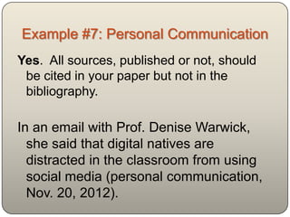 Example #7: Personal Communication
Yes. All sources, published or not, should
 be cited in your paper but not in the
 bibliography.

In an email with Prof. Denise Warwick,
  she said that digital natives are
  distracted in the classroom from using
  social media (personal communication,
  Nov. 20, 2012).
 