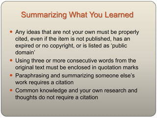 Summarizing What You Learned

 Any ideas that are not your own must be properly
  cited, even if the item is not published, has an
  expired or no copyright, or is listed as „public
  domain‟
 Using three or more consecutive words from the
  original text must be enclosed in quotation marks
 Paraphrasing and summarizing someone else‟s
  work requires a citation
 Common knowledge and your own research and
  thoughts do not require a citation
 
