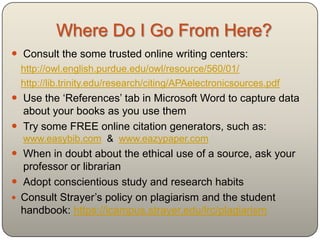 Where Do I Go From Here?
 Consult the some trusted online writing centers:
  http://owl.english.purdue.edu/owl/resource/560/01/
  http://lib.trinity.edu/research/citing/APAelectronicsources.pdf
 Use the „References‟ tab in Microsoft Word to capture data
  about your books as you use them
 Try some FREE online citation generators, such as:
  www.easybib.com & www.eazypaper.com
 When in doubt about the ethical use of a source, ask your
  professor or librarian
 Adopt conscientious study and research habits
 Consult Davidson County Community College‟s Catalog:
  http://www.davidsonccc.edu/pdfs/catalog/Academics.pdf
 