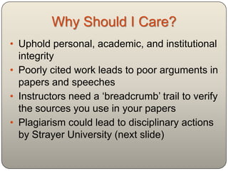 Why Should I Care?
• Uphold personal, academic, and institutional
  integrity
• Poorly cited work leads to poor arguments in
  papers and speeches
• Instructors need a „breadcrumb‟ trail to verify
  the sources you use in your papers
• Plagiarism could lead to disciplinary actions
  by Davidson County Community College
  (next slide)
 