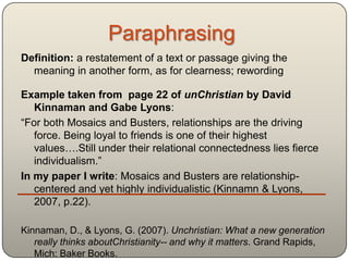 Paraphrasing
Definition: a restatement of a text or passage giving the
  meaning in another form, as for clearness; rewording

Example taken from page 22 of unChristian by David
   Kinnaman and Gabe Lyons:
“For both Mosaics and Busters, relationships are the driving
   force. Being loyal to friends is one of their highest
   values….Still under their relational connectedness lies fierce
   individualism.”
In my paper I write: Mosaics and Busters are relationship-
   centered and yet highly individualistic (Kinnamn & Lyons,
   2007, p.22).

Kinnaman, D., & Lyons, G. (2007). Unchristian: What a new generation
   really thinks aboutChristianity-- and why it matters. Grand Rapids,
   Mich: Baker Books.
 