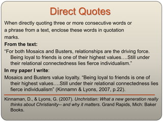 Direct Quotes
When directly quoting three or more consecutive words or
a phrase from a text, enclose these words in quotation
marks.
From the text:
“For both Mosaics and Busters, relationships are the driving force.
   Being loyal to friends is one of their highest values….Still under
   their relational connectedness lies fierce individualism.”
In my paper I write:
Mosaics and Busters value loyalty. “Being loyal to friends is one of
   their highest values….Still under their relational connectedness lies
   fierce individualism” (Kinnamn & Lyons, 2007, p.22).
Kinnaman, D., & Lyons, G. (2007). Unchristian: What a new generation really
   thinks about Christianity-- and why it matters. Grand Rapids, Mich: Baker
   Books.
 