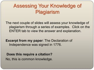 Assessing Your Knowledge of
             Plagiarism

The next couple of slides will assess your knowledge of
  plagiarism through a series of examples. Click on the
  ENTER tab to view the answer and explanation.

Excerpt from my paper: The Declaration of
  Independence was signed in 1776.

Does this require a citation?
No, this is common knowledge.
 