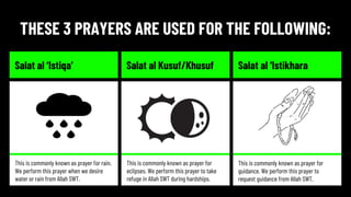 THESE 3 PRAYERS ARE USED FOR THE FOLLOWING:
Salat al ‘Istiqa’ Salat al Kusuf/Khusuf Salat al ‘Istikhara
This is commonly known as prayer for rain.
We perform this prayer when we desire
water or rain from Allah SWT.
This is commonly known as prayer for
eclipses. We perform this prayer to take
refuge in Allah SWT during hardships.
This is commonly known as prayer for
guidance. We perform this prayer to
request guidance from Allah SWT.
 