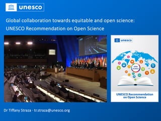 Global collaboration towards equitable and open science:
UNESCO Recommendation on Open Science
Dr Tiffany Straza · tr.straza@unesco.org
 
