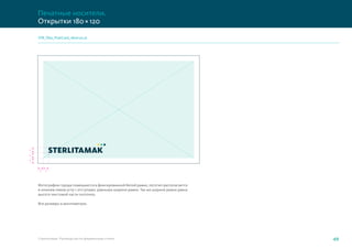 6
6
6
6 6
Стерлитамак. Руководство по фирменному стилю 49
STR_files_PostCard_180x120.ai
Печатные носители.
Открытки 180×120
Фотографии города помещаются в фиксированной белой рамке, логотип располагается
в нижнем левом углу с отступами, равными ширине рамки. Так же ширине рамки равна
высота текстовой части логотипа.
Все размеры в миллиметрах.
 