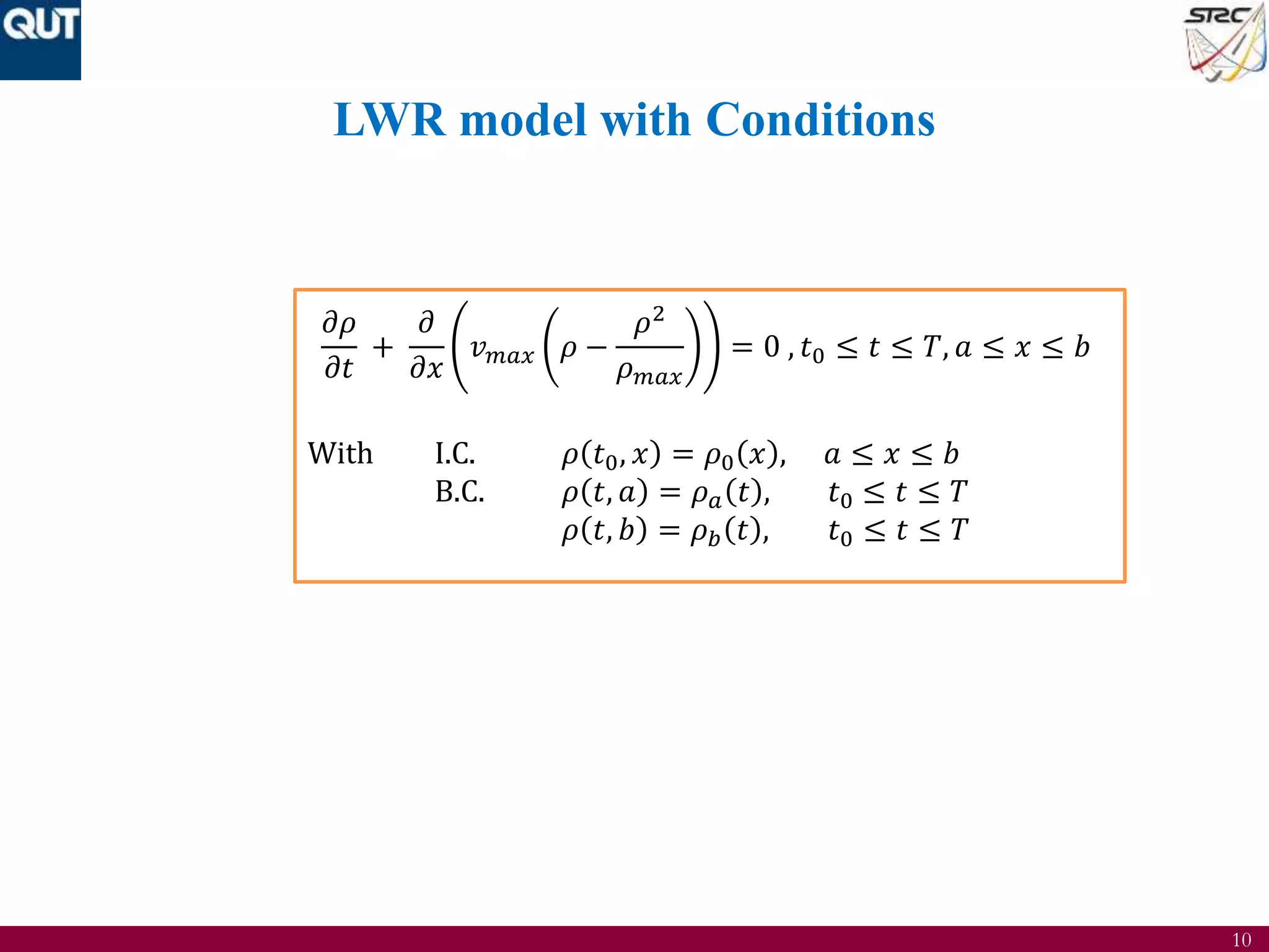 10
LWR model with Conditions
𝜕𝜌
𝜕𝑡
+
𝜕
𝜕𝑥
𝑣 𝑚𝑎𝑥 𝜌 −
𝜌2
𝜌 𝑚𝑎𝑥
= 0 , 𝑡0 ≤ 𝑡 ≤ 𝑇, 𝑎 ≤ 𝑥 ≤ 𝑏
With I.C. 𝜌 𝑡0, 𝑥 = 𝜌0 𝑥 , 𝑎 ≤ 𝑥 ≤ 𝑏
B.C. 𝜌 𝑡, 𝑎 = 𝜌 𝑎 𝑡 , 𝑡0 ≤ 𝑡 ≤ 𝑇
𝜌 𝑡, 𝑏 = 𝜌 𝑏 𝑡 , 𝑡0 ≤ 𝑡 ≤ 𝑇
 