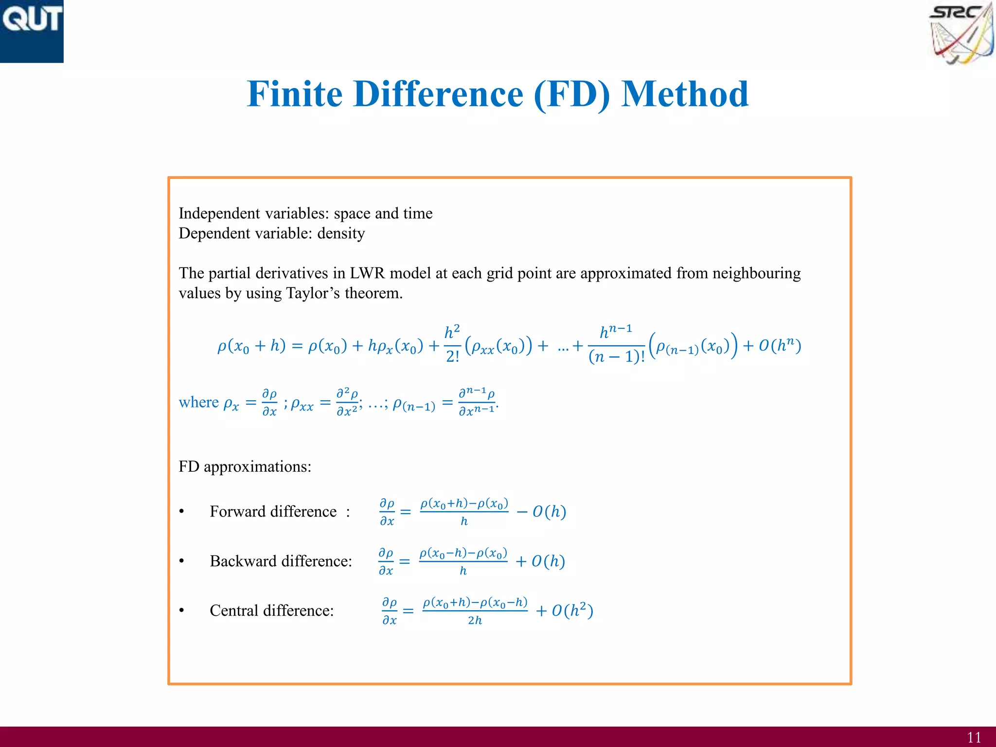 11
Finite Difference (FD) Method
Independent variables: space and time
Dependent variable: density
The partial derivatives in LWR model at each grid point are approximated from neighbouring
values by using Taylor’s theorem.
𝜌 𝑥0 + ℎ = 𝜌 𝑥0 + ℎ𝜌 𝑥 𝑥0 +
ℎ2
2!
𝜌 𝑥𝑥 𝑥0 + … +
ℎ 𝑛−1
𝑛 − 1 !
𝜌 𝑛−1 𝑥0 + 𝑂(ℎ 𝑛
)
where 𝜌 𝑥 =
𝜕𝜌
𝜕𝑥
; 𝜌 𝑥𝑥 =
𝜕2 𝜌
𝜕𝑥2; …; 𝜌 𝑛−1 =
𝜕 𝑛−1 𝜌
𝜕𝑥 𝑛−1.
FD approximations:
• Forward difference :
𝜕𝜌
𝜕𝑥
=
𝜌 𝑥0+ℎ −𝜌 𝑥0
ℎ
− 𝑂(ℎ)
• Backward difference:
𝜕𝜌
𝜕𝑥
=
𝜌 𝑥0−ℎ −𝜌 𝑥0
ℎ
+ 𝑂(ℎ)
• Central difference:
𝜕𝜌
𝜕𝑥
=
𝜌 𝑥0+ℎ −𝜌 𝑥0−ℎ
2ℎ
+ 𝑂(ℎ2
)
 