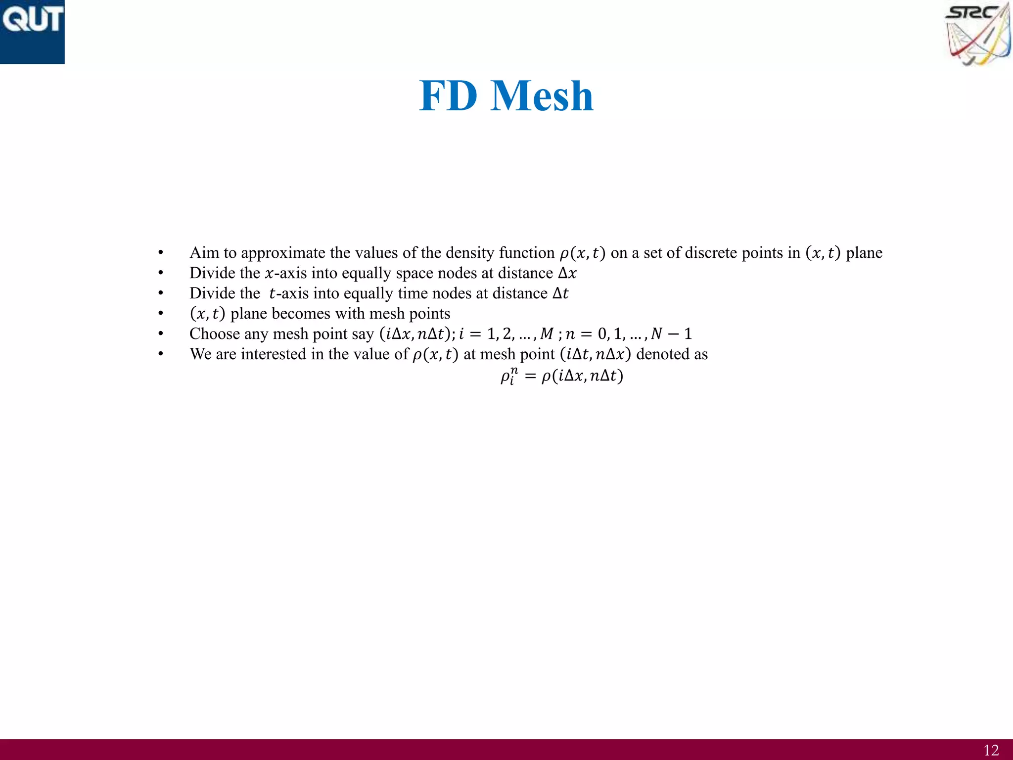 12
FD Mesh
• Aim to approximate the values of the density function 𝜌(𝑥, 𝑡) on a set of discrete points in 𝑥, 𝑡 plane
• Divide the 𝑥-axis into equally space nodes at distance ∆𝑥
• Divide the 𝑡-axis into equally time nodes at distance ∆𝑡
• 𝑥, 𝑡 plane becomes with mesh points
• Choose any mesh point say 𝑖∆𝑥, 𝑛∆𝑡 ; 𝑖 = 1, 2, … , 𝑀 ; 𝑛 = 0, 1, … , 𝑁 − 1
• We are interested in the value of 𝜌(𝑥, 𝑡) at mesh point 𝑖∆𝑡, 𝑛∆𝑥 denoted as
𝜌𝑖
𝑛
= 𝜌(𝑖∆𝑥, 𝑛∆𝑡)
 