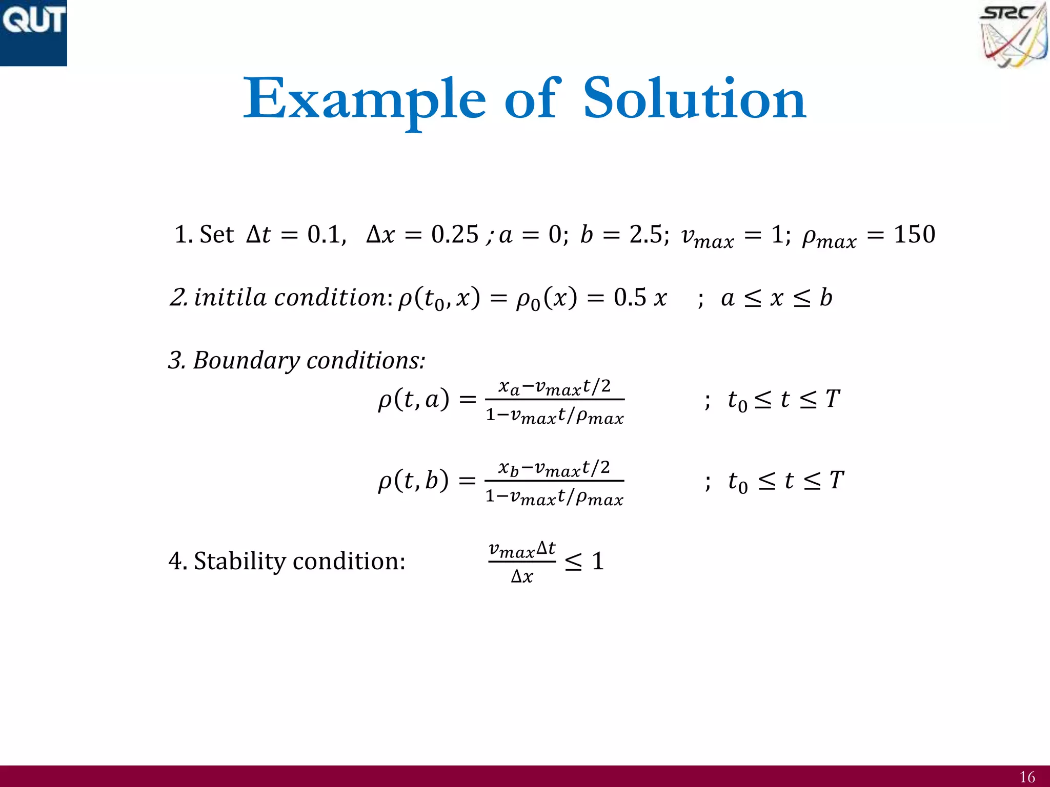 16
Example of Solution
1. Set ∆𝑡 = 0.1, ∆𝑥 = 0.25 ; 𝑎 = 0; 𝑏 = 2.5; 𝑣 𝑚𝑎𝑥 = 1; 𝜌 𝑚𝑎𝑥 = 150
2. 𝑖𝑛𝑖𝑡𝑖𝑙𝑎 𝑐𝑜𝑛𝑑𝑖𝑡𝑖𝑜𝑛: 𝜌 𝑡0, 𝑥 = 𝜌0 𝑥 = 0.5 𝑥 ; 𝑎 ≤ 𝑥 ≤ 𝑏
3. Boundary conditions:
𝜌 𝑡, 𝑎 =
𝑥 𝑎−𝑣 𝑚𝑎𝑥 𝑡/2
1−𝑣 𝑚𝑎𝑥 𝑡/𝜌 𝑚𝑎𝑥
; 𝑡0 ≤ 𝑡 ≤ 𝑇
𝜌 𝑡, 𝑏 =
𝑥 𝑏−𝑣 𝑚𝑎𝑥 𝑡/2
1−𝑣 𝑚𝑎𝑥 𝑡/𝜌 𝑚𝑎𝑥
; 𝑡0 ≤ 𝑡 ≤ 𝑇
4. Stability condition:
𝑣 𝑚𝑎𝑥∆𝑡
∆𝑥
≤ 1
 