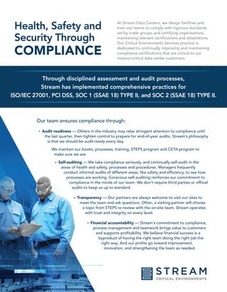 Through disciplined assessment and audit processes,
Stream has implemented comprehensive practices for
ISO/IEC 27001, PCI DSS, SOC 1 (SSAE 18) TYPE II, and SOC 2 (SSAE 18) TYPE II.
Health, Safety and
Security Through
COMPLIANCE
At Stream Data Centers, we design facilities and
train our teams to comply with rigorous standards
set by trade groups and certifying organizations,
maintaining relevant certifications and attestations.
Our Critical Environments Services practice is
dedicated to continually improving and maintaining
compliance certifications that are critical to our
mission-critical data center customers.
Our team ensures compliance through:
Audit readiness — Others in the industry may relax stringent attention to compliance until
the last quarter, then tighten control to prepare for end-of-year audits. Stream’s philosophy
is that we should be audit-ready every day.
We maintain our books, processes, training, STEPS program and CETA program to
make sure we are.
Self-auditing — We take compliance seriously, and continually self-audit in the
areas of health and safety, processes and procedures. Managers frequently
conduct informal audits of different areas, like safety and efficiency, to see how
processes are working. Conscious self-auditing reinforces our commitment to
compliance in the minds of our team. We don’t require third parties or official
audits to keep us up to standard.
Transparency — Our partners are always welcome to visit our sites to
meet the team and ask questions. Often, a visiting partner will choose
a topic from STEPS to review with the on-site team. Stream operates
with trust and integrity on every level.
Financial accountability — Stream’s commitment to compliance,
process management and teamwork brings value to customers
and supports profitability. We believe financial success is a
byproduct of having the right team doing the right job the
right way. And our profits go toward improvement,
innovation, and strengthening the team as needed.
•
•
•
•
 