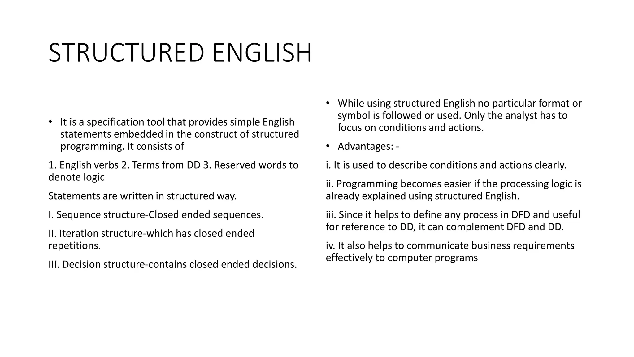 STRUCTURED ENGLISH
• It is a specification tool that provides simple English
statements embedded in the construct of structured
programming. It consists of
1. English verbs 2. Terms from DD 3. Reserved words to
denote logic
Statements are written in structured way.
I. Sequence structure-Closed ended sequences.
II. Iteration structure-which has closed ended
repetitions.
III. Decision structure-contains closed ended decisions.
• While using structured English no particular format or
symbol is followed or used. Only the analyst has to
focus on conditions and actions.
• Advantages: -
i. It is used to describe conditions and actions clearly.
ii. Programming becomes easier if the processing logic is
already explained using structured English.
iii. Since it helps to define any process in DFD and useful
for reference to DD, it can complement DFD and DD.
iv. It also helps to communicate business requirements
effectively to computer programs
 