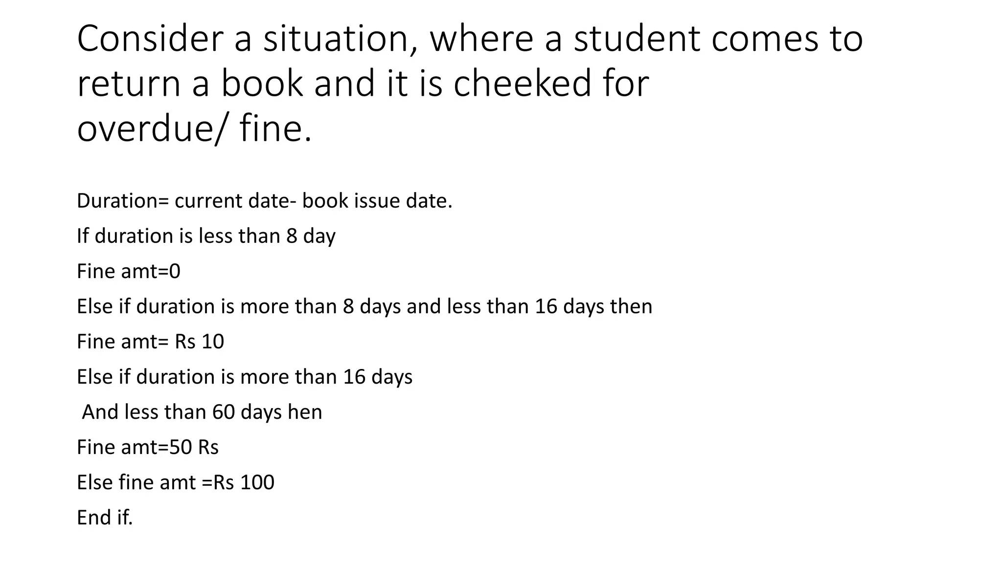 Consider a situation, where a student comes to
return a book and it is cheeked for
overdue/ fine.
Duration= current date- book issue date.
If duration is less than 8 day
Fine amt=0
Else if duration is more than 8 days and less than 16 days then
Fine amt= Rs 10
Else if duration is more than 16 days
And less than 60 days hen
Fine amt=50 Rs
Else fine amt =Rs 100
End if.
 