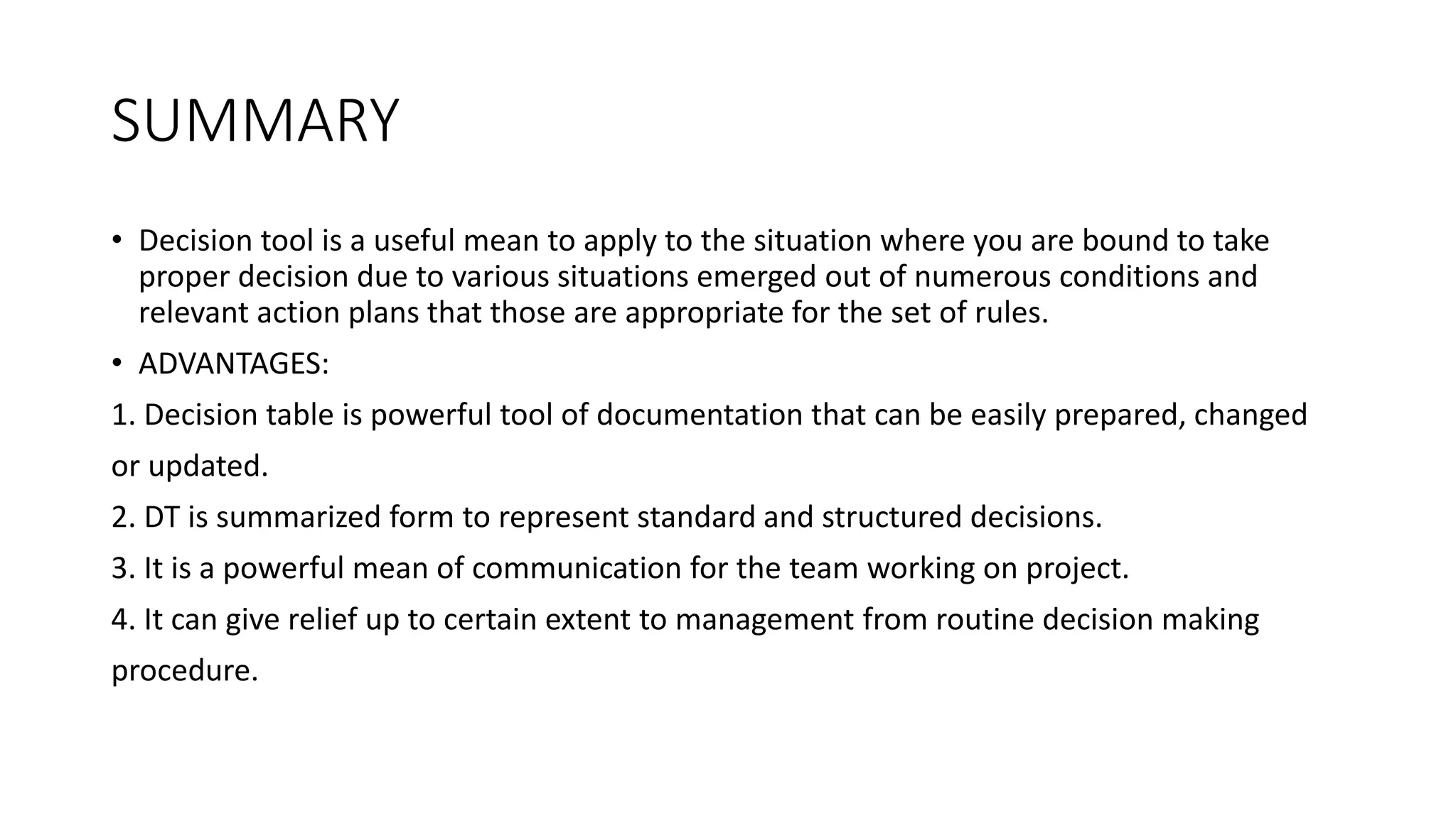 SUMMARY
• Decision tool is a useful mean to apply to the situation where you are bound to take
proper decision due to various situations emerged out of numerous conditions and
relevant action plans that those are appropriate for the set of rules.
• ADVANTAGES:
1. Decision table is powerful tool of documentation that can be easily prepared, changed
or updated.
2. DT is summarized form to represent standard and structured decisions.
3. It is a powerful mean of communication for the team working on project.
4. It can give relief up to certain extent to management from routine decision making
procedure.
 