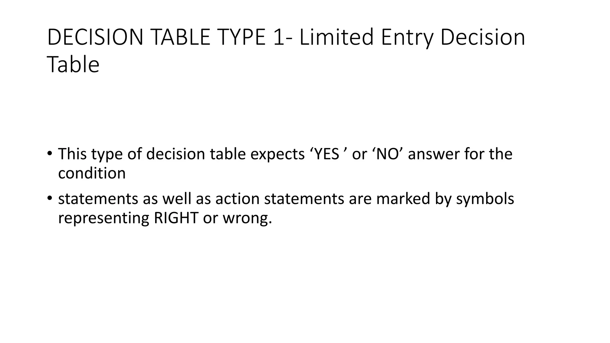 DECISION TABLE TYPE 1- Limited Entry Decision
Table
• This type of decision table expects ‘YES ’ or ‘NO’ answer for the
condition
• statements as well as action statements are marked by symbols
representing RIGHT or wrong.
 