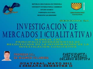 INVESTIGACION DE  MERCADOS I (CUALITATIVA) REPUBLICA BOLIVARIANA DE VENEZUELA UNIVERSITY INTERNATIONAL CARIBBEAN ESTADO GUARICO PARROQUIA GUAYABAL MUNICIPIO SAN JERONIMO SECCION: 2A PROFESOR (A).: DR. mauricio villabona PARTICIPANTE.: JOSE CARBALLO ORLANDO MONTOYA GUAYABAL, MAYO 2011 2 SEMANA-SEMESTRE II MANEJA  LAS PRINCIPALES HERRAMIENTAS DE RECOLECCION DE LA INFORMACION DE LA INVESTIGACION CUALITATIVA 