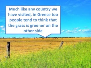 Much like any country we
have visited, in Greece too
 people tend to think that
the grass is greener on the
        other side
 