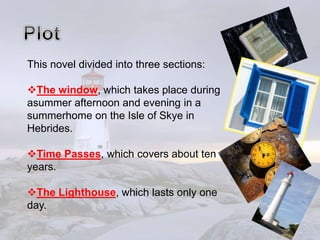 This novel divided into three sections:
The window, which takes place during
asummer afternoon and evening in a
summerhome on the Isle of Skye in
Hebrides.
Time Passes, which covers about ten
years.
The Lighthouse, which lasts only one
day.
 