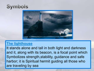 The lighthouse
It stands alone and tall in both light and darkness
and it, along with its beacon, is a focal point which
Symbolizes strength,stability, guidance and safe
harbor; it is Spiritual hermit guiding all those who
are traveling by sea
 