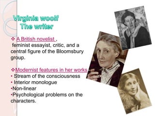  A British novelist ,
feminist essayist, critic, and a
central figure of the Bloomsbury
group.
Modernist features in her works
• Stream of the consciousness
• Interior monologue
•Non-linear
•Psychological problems on the
characters.
 