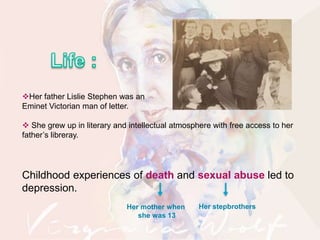Her father Lislie Stephen was an
Eminet Victorian man of letter.
 She grew up in literary and intellectual atmosphere with free access to her
father’s libreray.
Childhood experiences of death and sexual abuse led to
depression.
Her mother when
she was 13
Her stepbrothers
 