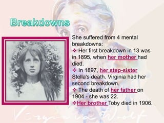 She suffered from 4 mental
breakdowns:
 Her first breakdown in 13 was
in 1895, when her mother had
died.
 In 1897, her step-sister
Stella's death. Virginia had her
second breakdown.
 The death of her father on
1904 - she was 22.
Her brother Toby died in 1906.
 