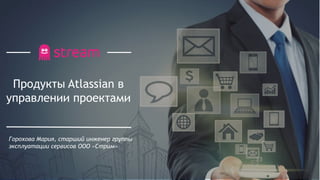 Продукты Atlassian в
управлении проектами
Горохова Мария, старший инженер группы
эксплуатации сервисов ООО «Стрим»
 