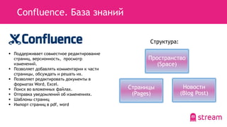 Confluence. База знаний
 Поддерживает совместное редактирование
страниц, версионность, просмотр
изменений.
 Позволяет добавлять комментарии к части
страницы, обсуждать и решать их.
 Позволяет редактировать документы в
форматах Word, Excel.
 Поиск во вложенных файлах.
 Отправка уведомлений об изменениях.
 Шаблоны страниц
 Импорт страниц в pdf, word
Пространство
(Space)
Страницы
(Pages)
Новости
(Blog Post)
Структура:
 